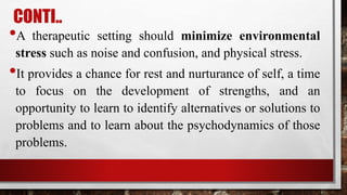 CONTI..
•A therapeutic setting should minimize environmental
stress such as noise and confusion, and physical stress.
•It provides a chance for rest and nurturance of self, a time
to focus on the development of strengths, and an
opportunity to learn to identify alternatives or solutions to
problems and to learn about the psychodynamics of those
problems.
 