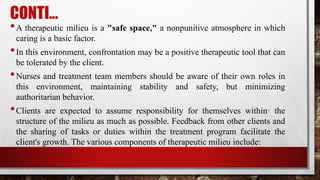 CONTI…
•A therapeutic milieu is a "safe space," a nonpunitive atmosphere in which
caring is a basic factor.
•In this environment, confrontation may be a positive therapeutic tool that can
be tolerated by the client.
•Nurses and treatment team members should be aware of their own roles in
this environment, maintaining stability and safety, but minimizing
authoritarian behavior.
•Clients are expected to assume responsibility for themselves within· the
structure of the milieu as much as possible. Feedback from other clients and
the sharing of tasks or duties within the treatment program facilitate the
client's growth. The various components of therapeutic milieu include:
 