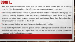 CONTI…
•The most restrictive measures to be used on a unit on which clients who are exhibiting
behavior directly threatening or harmful to themselves or others may be present.
•Immediately on the client's admission, search the client and all of the client's belongings and
remove potentially dangerous items, such as wire, clothes hangers, ropes, belts, safety pins,
scissors and other sharp objects, weapons, and medications; keep these belongings in a
designated place in accessible to the client,
•Be sure mirrors, if glass, are securely fastened and not easily broken
• keep sharp objects (e.G. Scissors, pocket knives, knitting needles) out of reach of clients
and allow their use only with supervision; use electric shavers when possible (disposable
razors are easily broken to accessblades)
 