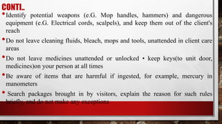 CONTI..
•Identify potential weapons (e.G. Mop handles, hammers) and dangerous
equipment (e.G. Electrical cords, scalpels), and keep them out of the client's
reach
•Do not leave cleaning fluids, bleach, mops and tools, unattended in client care
areas
•Do not leave medicines unattended or unlocked • keep keys(to unit door,
medicines)on your person at all times
•Be aware of items that are harmful if ingested, for example, mercury in
manometers
• Search packages brought in by visitors, explain the reason for such rules
briefly, and do not make any exceptions
 