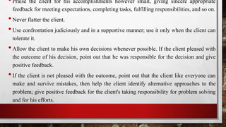 •Praise the client for his accomplishments however small, giving sincere appropriate
feedback for meeting expectations, completing tasks, fulfilling responsibilities, and so on.
•Never flatter the client.
•Use confrontation judiciously and in a supportive manner; use it only when the client can
tolerate it.
•Allow the client to make his own decisions whenever possible. If the client pleased with
the outcome of his decision, point out that he was responsible for the decision and give
positive feedback.
•If the client is not pleased with the outcome, point out that the client like everyone can
make and survive mistakes, then help the client identify alternative approaches to the
problem; give positive feedback for the client's taking responsibility for problem solving
and for his efforts.
 