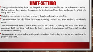 LIMIT-SETTING
• Setting and maintaining limits are integral to a trust relationship and to a therapeutic milieu.
Before stating a limit explain the reasons for limit setting. Some basic guidelines for effectively
using limits are:
• State the expectations or the limit as clearly, directly and simply as possible.
• The consequence that will follow the client's exceeding the limit also must be clearly stated at the
outset.
• The consequences should immediately follow the client's exceeding the limit and must be
consistent, both over time (each time the limit is exceeded) and among staff (each staff member
must enforce the limit).
• Consequences are essential to setting and maintaining limits, they are not an opportunity to be
punitive to a client.
 