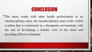 CONCLUSION
•The nurse works with other health professionals in an
interdisciplinary team; the interdisciplinary team works within
a milieu that is constructed as a therapeutic environment, with
the aim of developing a holistic view of the client and
providing effective treatment
 
