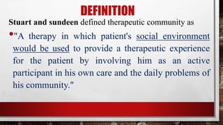 DEFINITION
Stuart and sundeen defined therapeutic community as
•"A therapy in which patient's social environment
would be used to provide a therapeutic experience
for the patient by involving him as an active
participant in his own care and the daily problems of
his community."
 