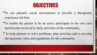 OBJECTIVES
•To use patient's social environment to provide a therapeutic
experience for him.
•To enable the patient to be an active participant in his own care
and become involved in daily activities of his community.
•To help patients to solve problems, plan activities and to develop
the necessary rules and regulations for the community.
 