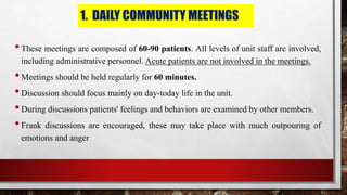1. DAILY COMMUNITY MEETINGS
•These meetings are composed of 60-90 patients. All levels of unit staff are involved,
including administrative personnel. Acute patients are not involved in the meetings.
•Meetings should be held regularly for 60 minutes.
•Discussion should focus mainly on day-today life in the unit.
•During discussions patients' feelings and behaviors are examined by other members.
•Frank discussions are encouraged, these may take place with much outpouring of
emotions and anger
 