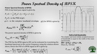Power Spectral Density of BPSK
Power Spectral Density of BPSK:
PSD of any band pass signal is given by,
g(t) for BPSK is given by
The power spectral density of BPSK is given by
The PSD frp the BPSK signal at RF can be evaluated by translating the
baseband spectrum to the carrier frequency using the relation shown
above, Hence the PSD of a BPSK signal at RF is given by
Null to Null Bandwidth:
The simpler and most widely accepted measure
of bandwidth is equal to the width of the main
spectral lobe.
BW = (f+Rb) – (f-Rb) = 2Rb
Where Rb = Bit Rate
 