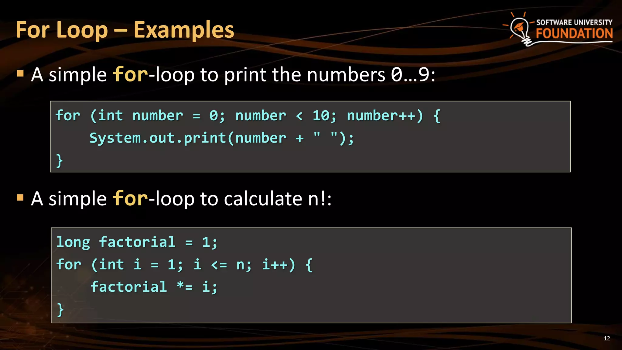  A simple for-loop to print the numbers 0…9:
For Loop – Examples
for (int number = 0; number < 10; number++) {
System.out.print(number + " ");
}
 A simple for-loop to calculate n!:
long factorial = 1;
for (int i = 1; i <= n; i++) {
factorial *= i;
}
12
 