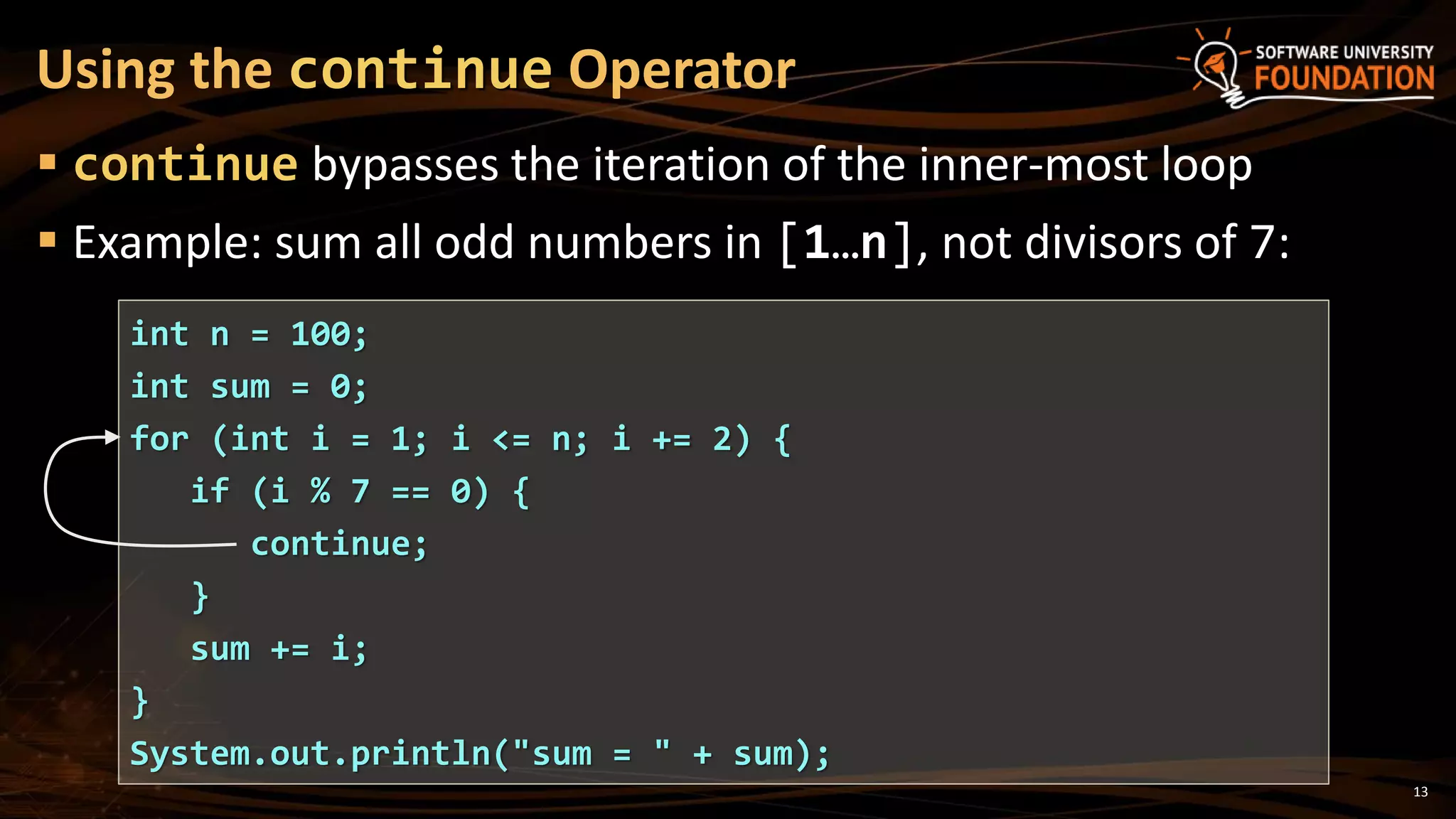  continue bypasses the iteration of the inner-most loop
 Example: sum all odd numbers in [1…n], not divisors of 7:
Using the continue Operator
int n = 100;
int sum = 0;
for (int i = 1; i <= n; i += 2) {
if (i % 7 == 0) {
continue;
}
sum += i;
}
System.out.println("sum = " + sum);
13
 