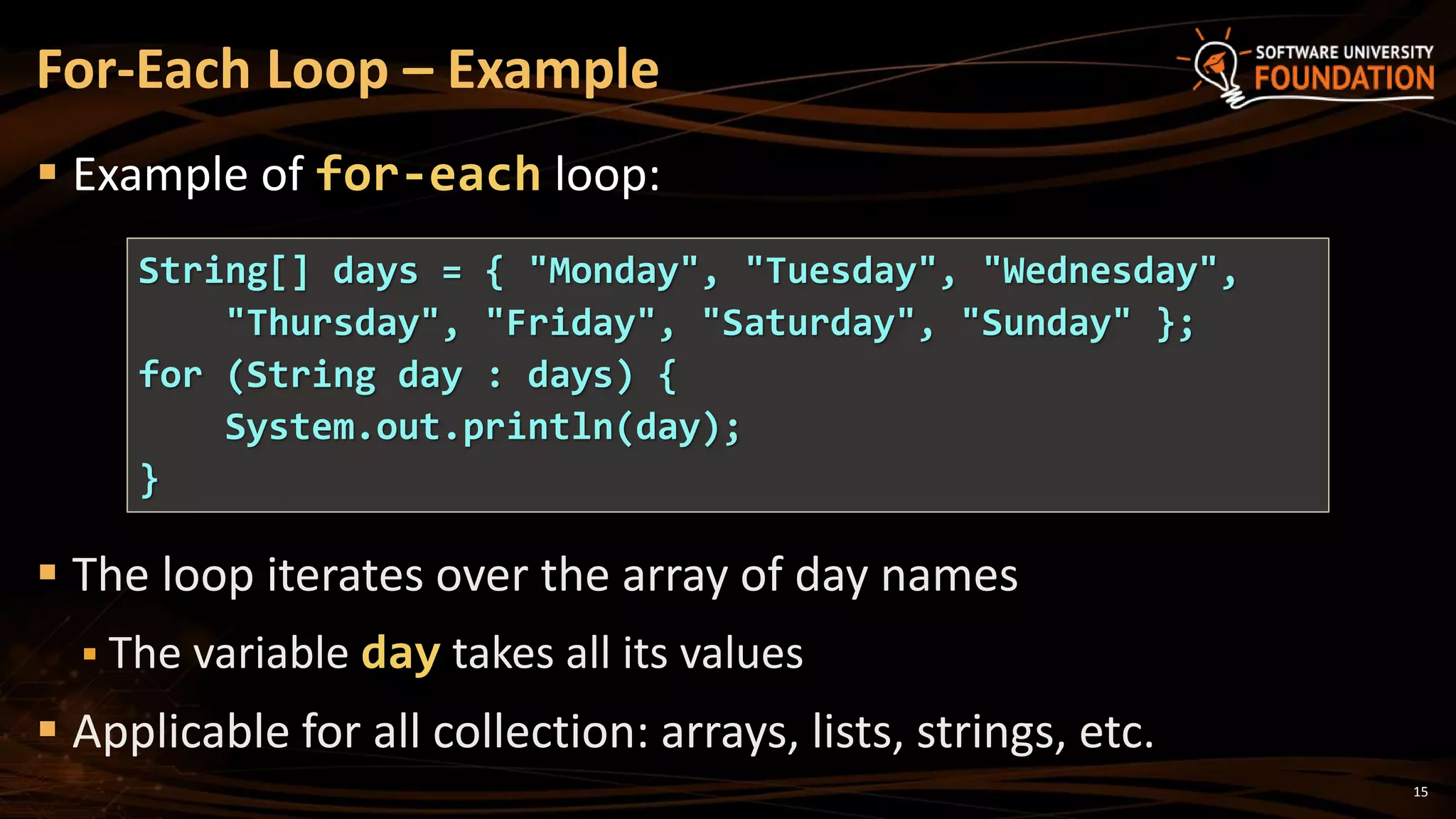  Example of for-each loop:
 The loop iterates over the array of day names
 The variable day takes all its values
 Applicable for all collection: arrays, lists, strings, etc.
For-Each Loop – Example
String[] days = { "Monday", "Tuesday", "Wednesday",
"Thursday", "Friday", "Saturday", "Sunday" };
for (String day : days) {
System.out.println(day);
}
15
 