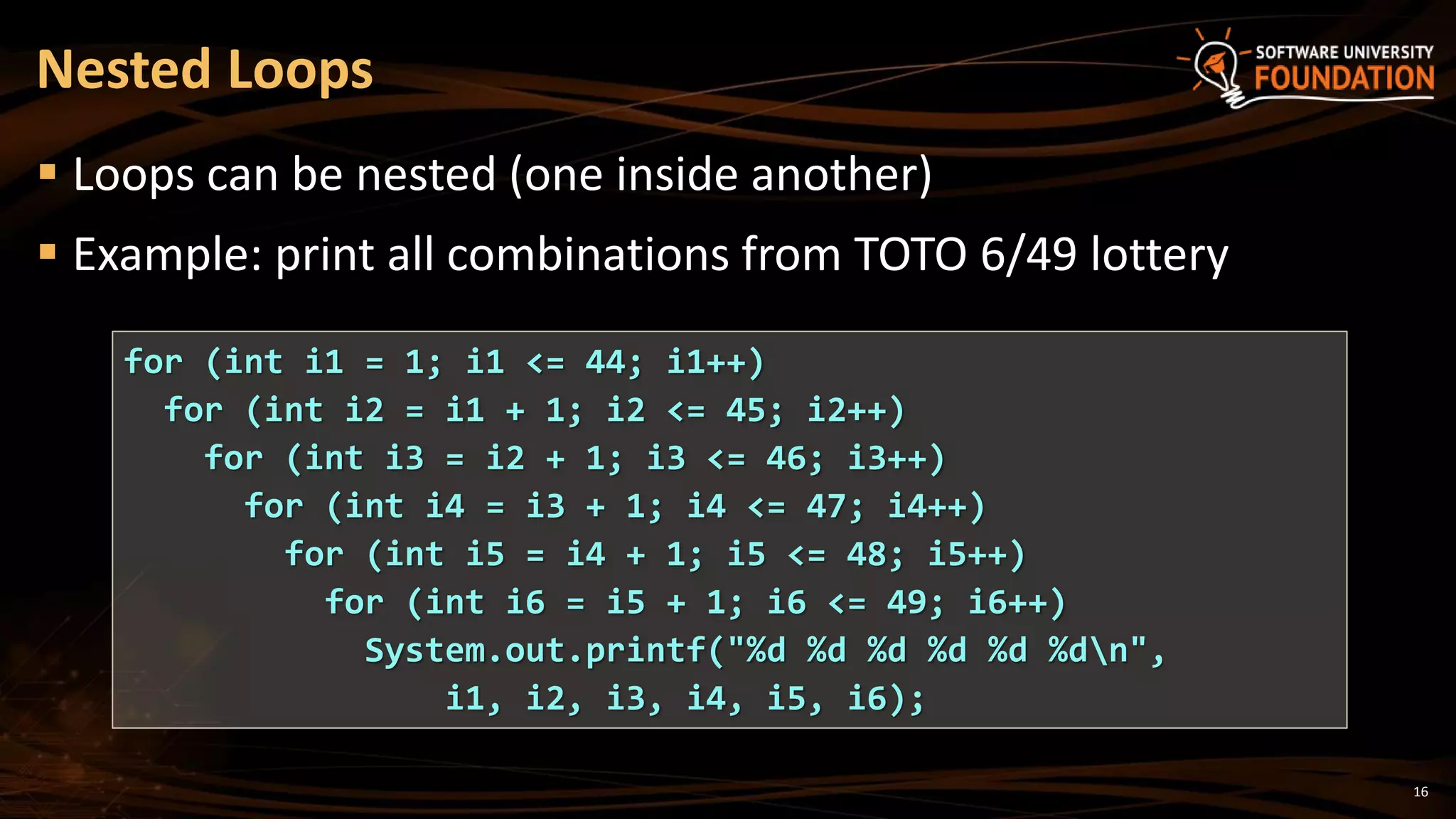 16
 Loops can be nested (one inside another)
 Example: print all combinations from TOTO 6/49 lottery
Nested Loops
for (int i1 = 1; i1 <= 44; i1++)
for (int i2 = i1 + 1; i2 <= 45; i2++)
for (int i3 = i2 + 1; i3 <= 46; i3++)
for (int i4 = i3 + 1; i4 <= 47; i4++)
for (int i5 = i4 + 1; i5 <= 48; i5++)
for (int i6 = i5 + 1; i6 <= 49; i6++)
System.out.printf("%d %d %d %d %d %dn",
i1, i2, i3, i4, i5, i6);
 