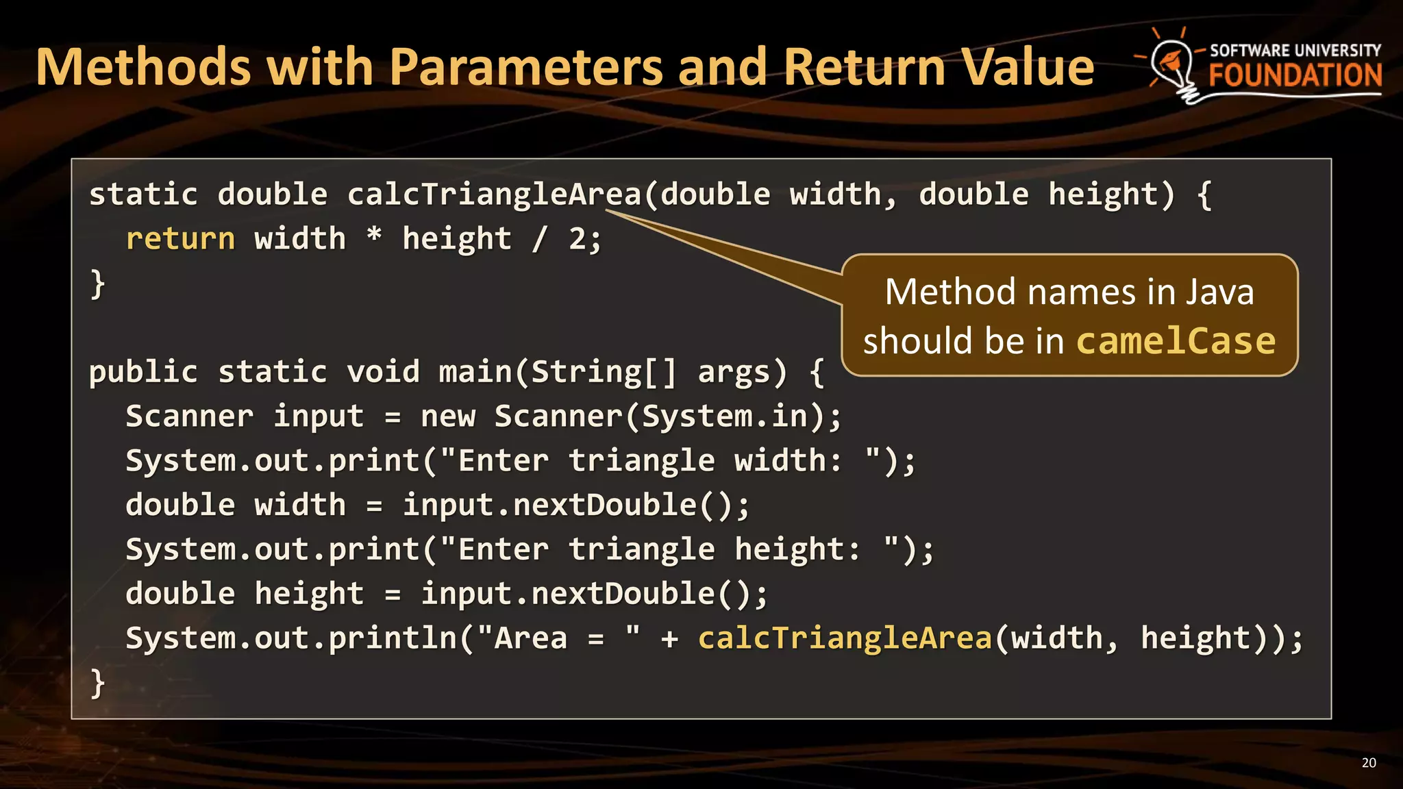 20
Methods with Parameters and Return Value
static double calcTriangleArea(double width, double height) {
return width * height / 2;
}
public static void main(String[] args) {
Scanner input = new Scanner(System.in);
System.out.print("Enter triangle width: ");
double width = input.nextDouble();
System.out.print("Enter triangle height: ");
double height = input.nextDouble();
System.out.println("Area = " + calcTriangleArea(width, height));
}
Method names in Java
should be in camelCase
 