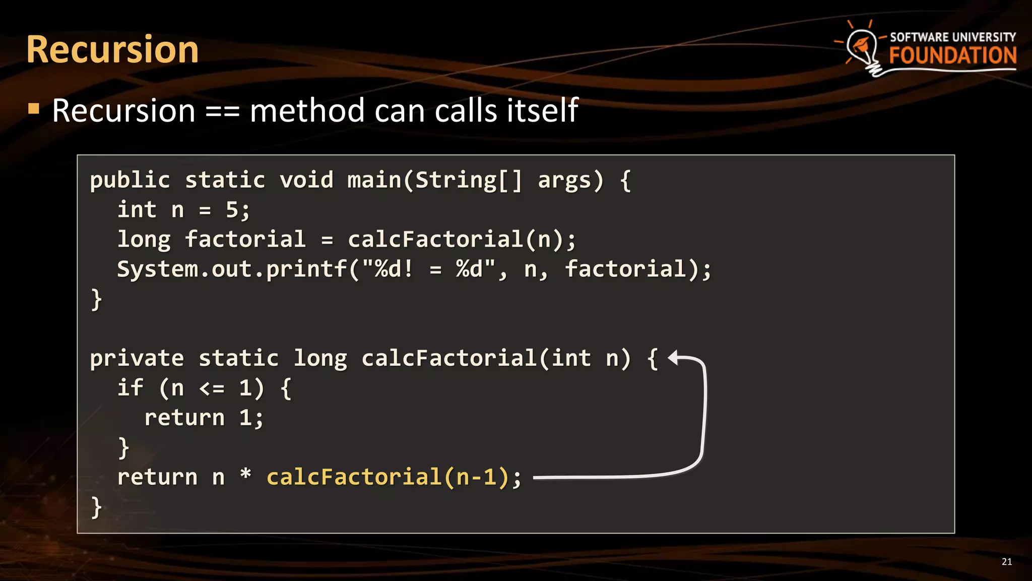 21
 Recursion == method can calls itself
Recursion
public static void main(String[] args) {
int n = 5;
long factorial = calcFactorial(n);
System.out.printf("%d! = %d", n, factorial);
}
private static long calcFactorial(int n) {
if (n <= 1) {
return 1;
}
return n * calcFactorial(n-1);
}
 