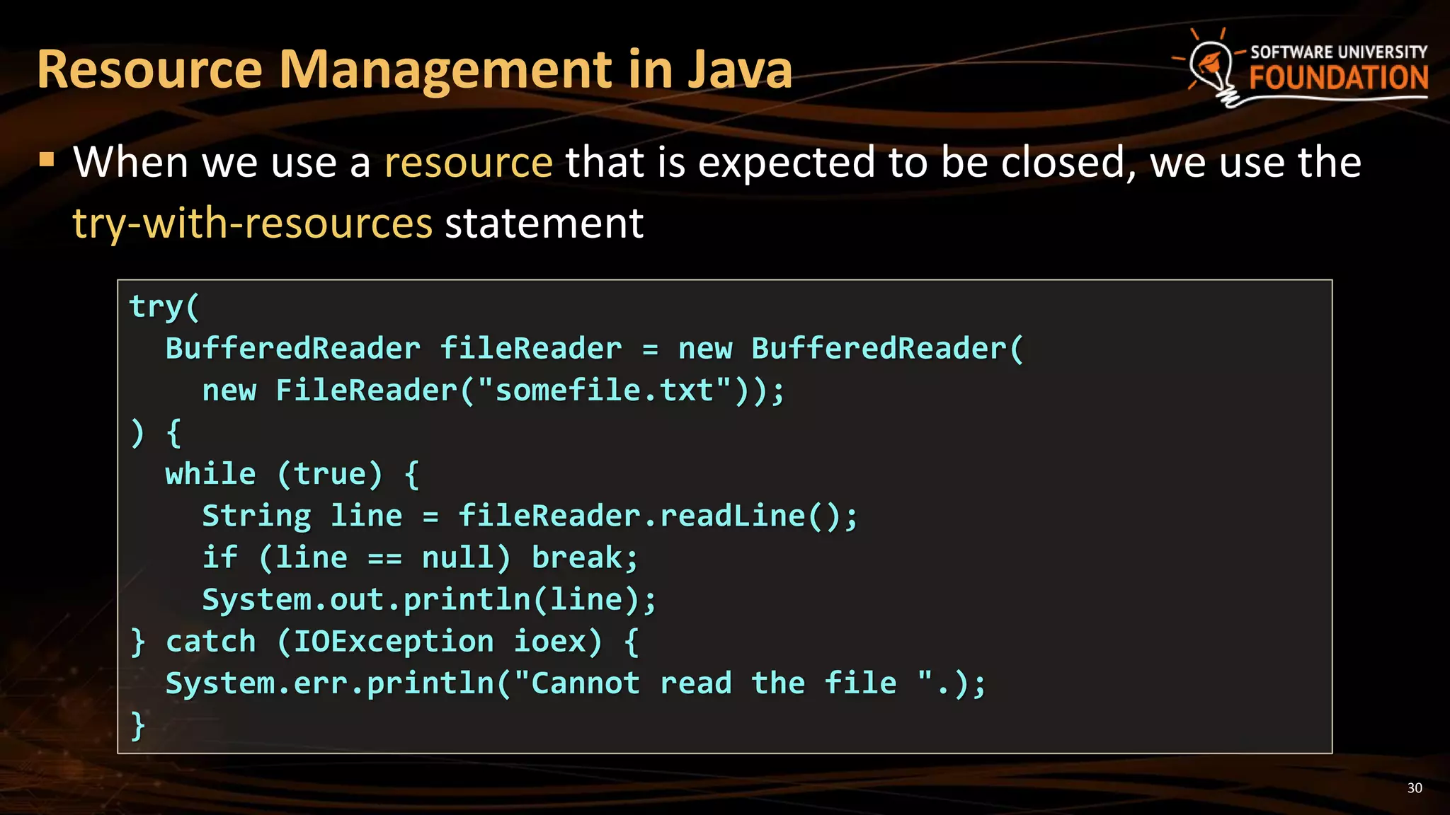 30
 When we use a resource that is expected to be closed, we use the
try-with-resources statement
Resource Management in Java
try(
BufferedReader fileReader = new BufferedReader(
new FileReader("somefile.txt"));
) {
while (true) {
String line = fileReader.readLine();
if (line == null) break;
System.out.println(line);
} catch (IOException ioex) {
System.err.println("Cannot read the file ".);
}
 