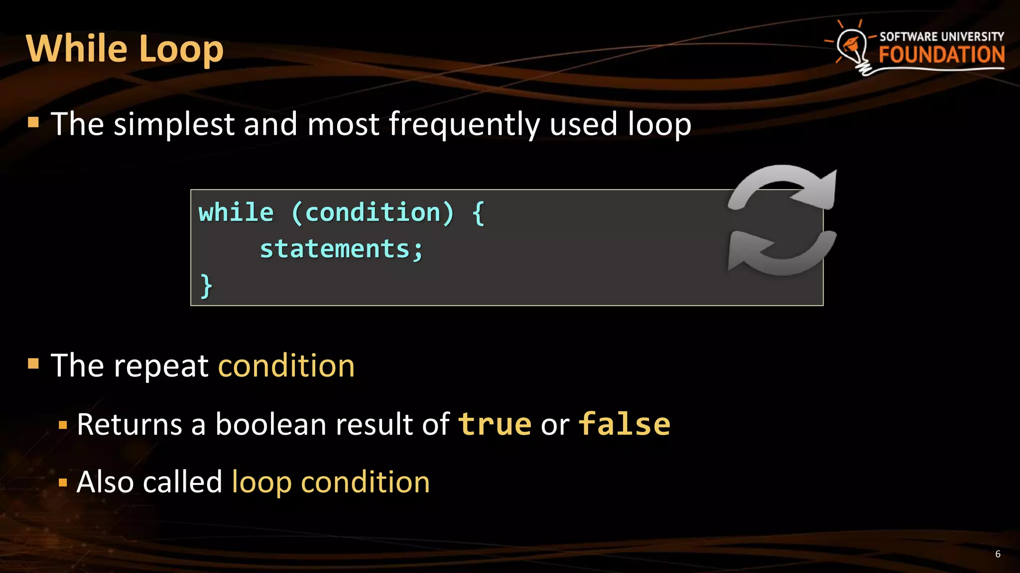 While Loop
 The simplest and most frequently used loop
 The repeat condition
 Returns a boolean result of true or false
 Also called loop condition
while (condition) {
statements;
}
6
 