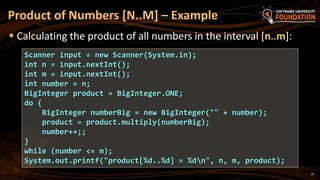 Product of Numbers [N..M] – Example
 Calculating the product of all numbers in the interval [n..m]:
Scanner input = new Scanner(System.in);
int n = input.nextInt();
int m = input.nextInt();
int number = n;
BigInteger product = BigInteger.ONE;
do {
BigInteger numberBig = new BigInteger("" + number);
product = product.multiply(numberBig);
number++;;
}
while (number <= m);
System.out.printf("product[%d..%d] = %dn", n, m, product);
10
 