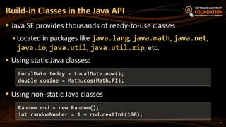 24
 Java SE provides thousands of ready-to-use classes
 Located in packages like java.lang, java.math, java.net,
java.io, java.util, java.util.zip, etc.
 Using static Java classes:
 Using non-static Java classes
Build-in Classes in the Java API
LocalDate today = LocalDate.now();
double cosine = Math.cos(Math.PI);
Random rnd = new Random();
int randomNumber = 1 + rnd.nextInt(100);
 