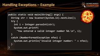 28
Handling Exceptions – Example
public static void main(String[] args) {
String str = new Scanner(System.in).nextLine();
try {
int i = Integer.parseInt(str);
System.out.printf(
"You entered a valid integer number %d.n", i);
}
catch (NumberFormatException nfex) {
System.out.println("Invalid integer number: " + nfex);
}
}
 