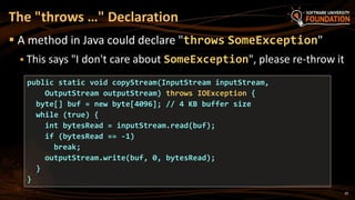 29
 A method in Java could declare "throws SomeException"
 This says "I don't care about SomeException", please re-throw it
The "throws …" Declaration
public static void copyStream(InputStream inputStream,
OutputStream outputStream) throws IOException {
byte[] buf = new byte[4096]; // 4 KB buffer size
while (true) {
int bytesRead = inputStream.read(buf);
if (bytesRead == -1)
break;
outputStream.write(buf, 0, bytesRead);
}
}
 