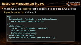 30
 When we use a resource that is expected to be closed, we use the
try-with-resources statement
Resource Management in Java
try(
BufferedReader fileReader = new BufferedReader(
new FileReader("somefile.txt"));
) {
while (true) {
String line = fileReader.readLine();
if (line == null) break;
System.out.println(line);
} catch (IOException ioex) {
System.err.println("Cannot read the file ".);
}
 