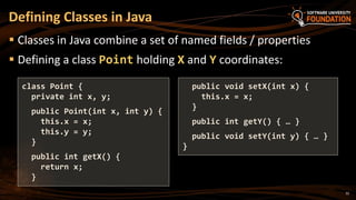 32
 Classes in Java combine a set of named fields / properties
 Defining a class Point holding X and Y coordinates:
Defining Classes in Java
class Point {
private int x, y;
public Point(int x, int y) {
this.x = x;
this.y = y;
}
public int getX() {
return x;
}
public void setX(int x) {
this.x = x;
}
public int getY() { … }
public void setY(int y) { … }
}
 