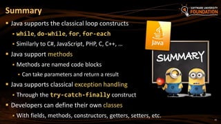 35
 Java supports the classical loop constructs
 while, do-while, for, for-each
 Similarly to C#, JavaScript, PHP, C, C++, …
 Java support methods
 Methods are named code blocks
 Can take parameters and return a result
 Java supports classical exception handling
 Through the try-catch-finally construct
 Developers can define their own classes
 With fields, methods, constructors, getters, setters, etc.
Summary
 