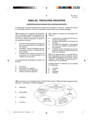 25 EK - 229 - I
2a. sesión
126. El director de un programa de Administra-
ción de Empresas, solicita a la organización un
programa de Desarrollo y Crecimiento perso-
nal. Para su diseño el psicólogo se apoya en
los siguientes principios:
1. El alumno tiene capacidad de manejar su
vida y por lo tanto decide la naturaleza de
los cambios
2. El docente – tutor es el facilitador que ayu-
da a explorar y lograr una integración per-
sonal realista
3. El objetivo del proceso de asesoría es
comprender los comportamientos en el
contexto de la vida diaria
Los planteamientos presentados se derivan de
la teoría:
A. humanista
B. sociocultural de Vygotski
C. aprendizaje verbal significativo
D. análisis conductual aplicado
ÁREA DE PSICOLOGÍA EDUCATIVA
PREGUNTASDESELECCIÓNMÚLTIPLECONÚNICARESPUESTA
A continuación encontrará preguntas que constan de un enunciado y cuatro (4) opciones de respues-
ta. Usted debe marcar en su hoja de respuestas, aquella opción que considere correcta.
127. El objeto de estudio de la psicología edu-
cativa es:
A. la prevención e intervención de los pro-
blemas de aprendizaje
B. el diseño instruccional y la formación de
docentes
C. el proceso de enseñanza y aprendizaje,
así como las variables involucradas en
este proceso
D. el diseño de los contenidos de los pro-
gramas de estudio y la eficacia de los mé-
todos de enseñanza
128. En un salón de clase, un docente desarro-
lla comportamientos de tipo agresivo con los
niños utilizando etiquetas como “bruto”, “bobo”,
“estúpido”, observándose comportamientos si-
milares entre los estudiantes.
El efecto anterior se relaciona con el concepto
de aprendizaje:
A. simulado
B. vicario
C. asociativo
D. arbitrario
A. tradicional
B. desarrollista
C. socialista
D. romántico
129. De acuerdo con los planteamientos de Rafael Flórez Ochoa (1994) interprete la siguiente repre-
sentación e identifique el modelo pedagógico:
'(6$552//2
Progresivo y secuencial
pero impulsado por el
aprendizaje de las
ciencias
0(7$6
Desarrollo pleno del individuo para
la producción socialista (material y
cultural)
&217(1,'26
Científico –técnico,
polifacético y politécnico
0e72'2
Variado según el nivel
de desarrollo de cada uno
y método de cada ciencia.
Énfasis en el trabajo
productivo
0$(6752
$/8012
Educativa Segunda Sesión. Psicología.p65 2/11/2004, 10:2025
 