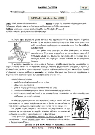 Αρτινού Ιωάννα 4ο Γ/σιο Π. Φαλήρου
ΟΜΗΡΟΥ ΟΔΥΣΣΕΙΑ
Ονοματεπώνυμο:………………………………………………………………….. τμήμα: Α…. ………/……../201….
Τόπος: Ιθάκη, στο παλάτι του Οδυσσέα Χρόνος: 1η
μέρα της ομηρικής διήγησης (συνέχεια)
Πρόσωπα:η Αθηνά – Μέντης, ο Τηλέμαχος, οι Μνηστήρες, οι δούλοι, οι υπηρέτες
Υπόθεση: μπαίνει σε εφαρμογή το διπλό σχέδιο της Αθηνάς (το 2ο
μέρος)
Η Αθηνά – Μέντης φιλοξενείται από τον Τηλέμαχο.
……………………………………………………………………………………………………………………….
Η Αθηνά, αφού φορέσει τα χρυσά σανδάλια που της επιτρέπουν να πετά, παίρνει το χάλκινο
κοντάρι της και πετά από τον Όλυμπο προς την Ιθάκη. Όταν φτάνει στην
αυλή του παλατιού του Οδυσσέα, μεταμορφώνεται σε έναν θνητό (θεϊκή
ενανθρώπιση).
Εκεί βλέπει τους μνηστήρες να είναι ξαπλωμένοι, να παίζουν
πεσσούς και να δέχονται τις περιποιήσεις των υπηρετών του παλατιού. Ο
Τηλέμαχος, μόνος του, φανταζόταν την επιστροφή του πατέρα του, ο
οποίος θα πέταγε τους μνηστήρες έξω από το παλάτι και θα ξαναγινόταν
βασιλιάς...
Οι μνηστήρες αγνοούν τον «ξένο», αλλά ο Τηλέμαχος σπεύδει κοντά του, τον καλωσορίζει, τον
οδηγεί μέσα στο παλάτι και τον προσκαλεί σε γεύμα. Μετά το φαγητό και την ξεκούραση, ο «ξένος», ο
φιλοξενούμενος, θα έλεγε στον οικοδεσπότη Τηλέμαχο το λόγο της επίσκεψής του. Ακολούθησε, δηλαδή,
ο Τηλέμαχος τα τυπικά στάδια της φιλοξενίας, την οποία ο Δίας όριζε πως έπρεπε να προσφέρουν οι
θνητοί απέναντι σε οποιονδήποτε άγνωστο έφτανε στο κατώφλι τους.
Η φιλοξενία περιελάμβανε:
 εγκάρδια υποδοχή και πρόσκληση σε γεύμα
 εξαιρετικές περιποιήσεις
 μετά το γεύμα, ερωτήσεις για την ταυτότητα του ξένου
 λουτρό και ανταλλαγή δώρων, που θα δοθούν στο τέλος της φιλοξενίας
 από εκείνη τη στιγμή, οικοδεσπότης και φιλοξενούμενος είναι δεμένοι για πάντα με φιλία, τόσο
οι ίδιοι όσο και οι απόγονοί τους
Ο Τηλέμαχος προσφέρει στον ξένο (την Αθηνά) κάθισμα μακριά από τους
μνηστήρες και για να μην κουράσουν τον ξένο οι φωνές των μνηστήρων και
γιατί σκόπευε να τον ρωτήσει μήπως έχει ακούσει νέα για τον πατέρα του.
Ένα μεγάλο πλήθος υπηρετών έσπευδαν να τους περιποιηθούν. Σε λίγο
μπαίνουν και οι μνηστήρες στη μεγάλη αίθουσα, κάθονται σε αναπαυτικά
καθίσματα και αρχίζουν να απολαμβάνουν το φαγητό τους.
Τέλος, φωνάζουν τον αοιδό του παλατιού της Ιθάκης, το Φήμιο, να τους
τραγουδήσει. Ο Φήμιος αναγκάζεται να πάρει την κιθάρα του και να σκεφτεί
τι θα τους τραγουδήσει...
{ΦΕΡΝΩ ΤΗ Φ 1, ΓΙΑ ΝΑ ΜΑΘΩ ΓΙΑ ΑΟΙΔΟΥΣ ΚΑΙ ΡΑΨΩΔΟΥΣ}
Φ 3η
ΕΝΟΤΗΤΑ 3η : ραψωδία α στίχοι 109-173
 