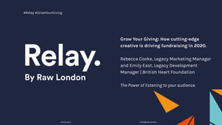 Grow Your Giving: How cutting-edge
creative is driving fundraising in 2020.
Rebecca Cooke, Legacy Marketing Manager
and Emily East, Legacy Development
Manager | British Heart Foundation
The Power of listening to your audience.
raw.london hello@raw.london
#Relay #GrowYourGiving
 