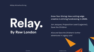 Grow Your Giving: How cutting-edge
creative is driving fundraising in 2020.
Jon Jacques, Proposition Lead (Legacies),
Save the Children
Alice and Save the Children’s further
adventures in Legacy Land
raw.london hello@raw.london
#Relay #GrowYourGiving
 