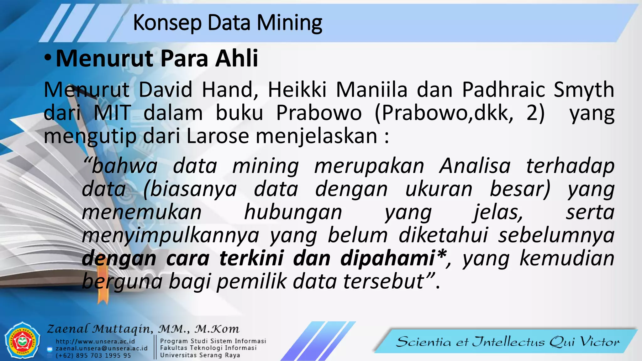 Konsep Data Mining
•Menurut Para Ahli
Menurut David Hand, Heikki Maniila dan Padhraic Smyth
dari MIT dalam buku Prabowo (Prabowo,dkk, 2) yang
mengutip dari Larose menjelaskan :
“bahwa data mining merupakan Analisa terhadap
data (biasanya data dengan ukuran besar) yang
menemukan hubungan yang jelas, serta
menyimpulkannya yang belum diketahui sebelumnya
dengan cara terkini dan dipahami*, yang kemudian
berguna bagi pemilik data tersebut”.
 