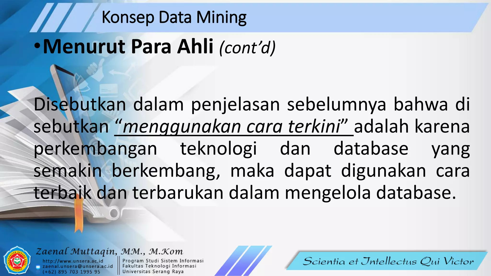 Konsep Data Mining
•Menurut Para Ahli (cont’d)
Disebutkan dalam penjelasan sebelumnya bahwa di
sebutkan “menggunakan cara terkini” adalah karena
perkembangan teknologi dan database yang
semakin berkembang, maka dapat digunakan cara
terbaik dan terbarukan dalam mengelola database.
 