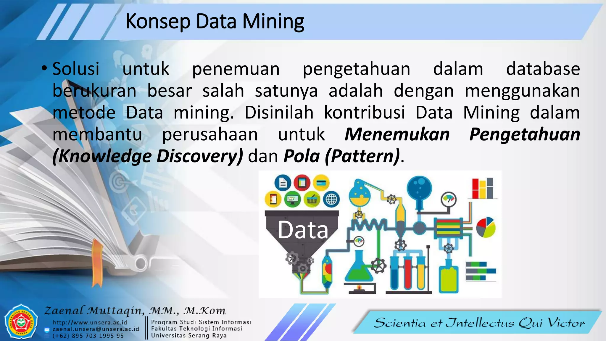 Konsep Data Mining
• Solusi untuk penemuan pengetahuan dalam database
berukuran besar salah satunya adalah dengan menggunakan
metode Data mining. Disinilah kontribusi Data Mining dalam
membantu perusahaan untuk Menemukan Pengetahuan
(Knowledge Discovery) dan Pola (Pattern).
Data
 