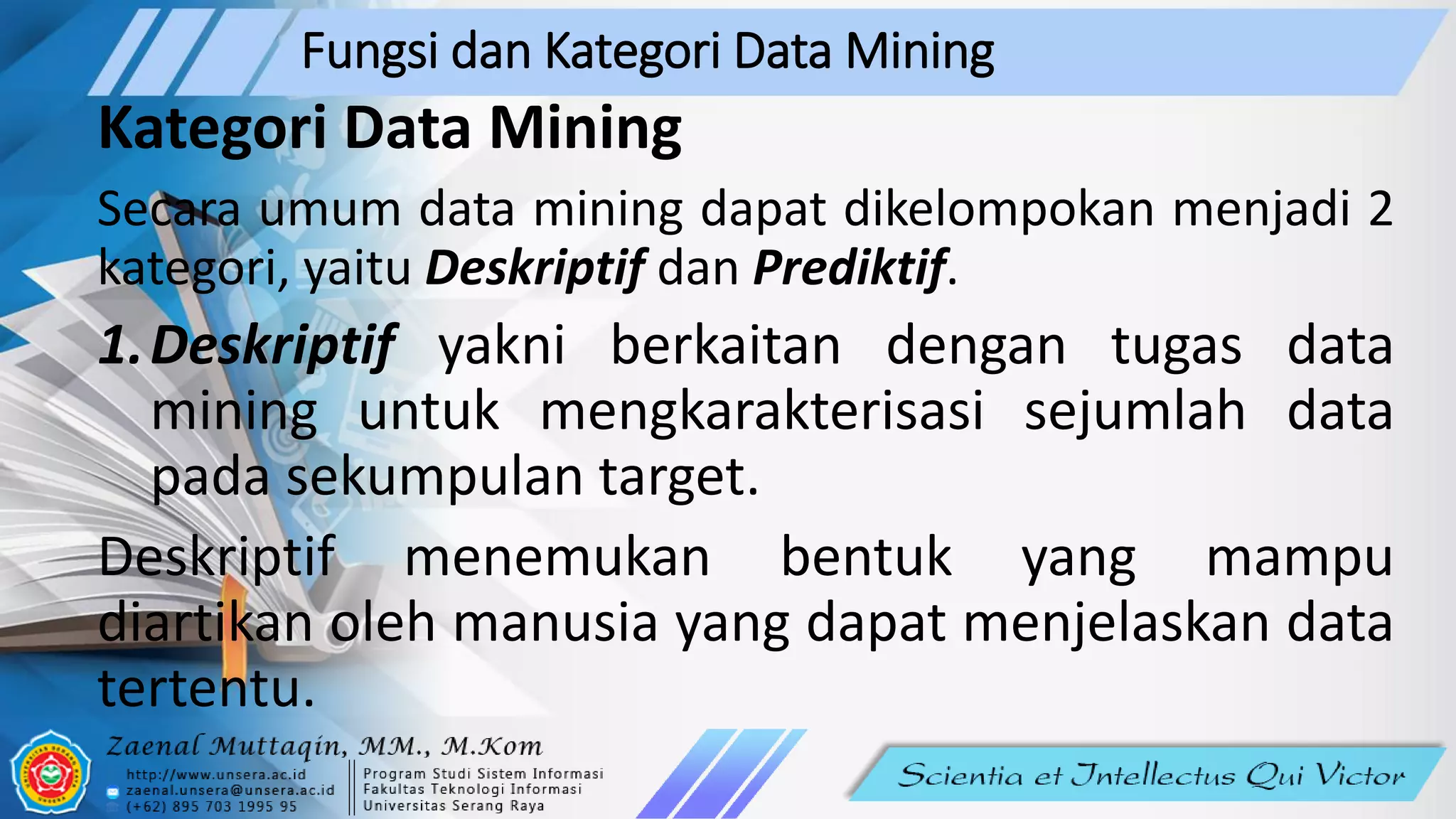 Fungsi dan Kategori Data Mining
Kategori Data Mining
Secara umum data mining dapat dikelompokan menjadi 2
kategori, yaitu Deskriptif dan Prediktif.
1.Deskriptif yakni berkaitan dengan tugas data
mining untuk mengkarakterisasi sejumlah data
pada sekumpulan target.
Deskriptif menemukan bentuk yang mampu
diartikan oleh manusia yang dapat menjelaskan data
tertentu.
 