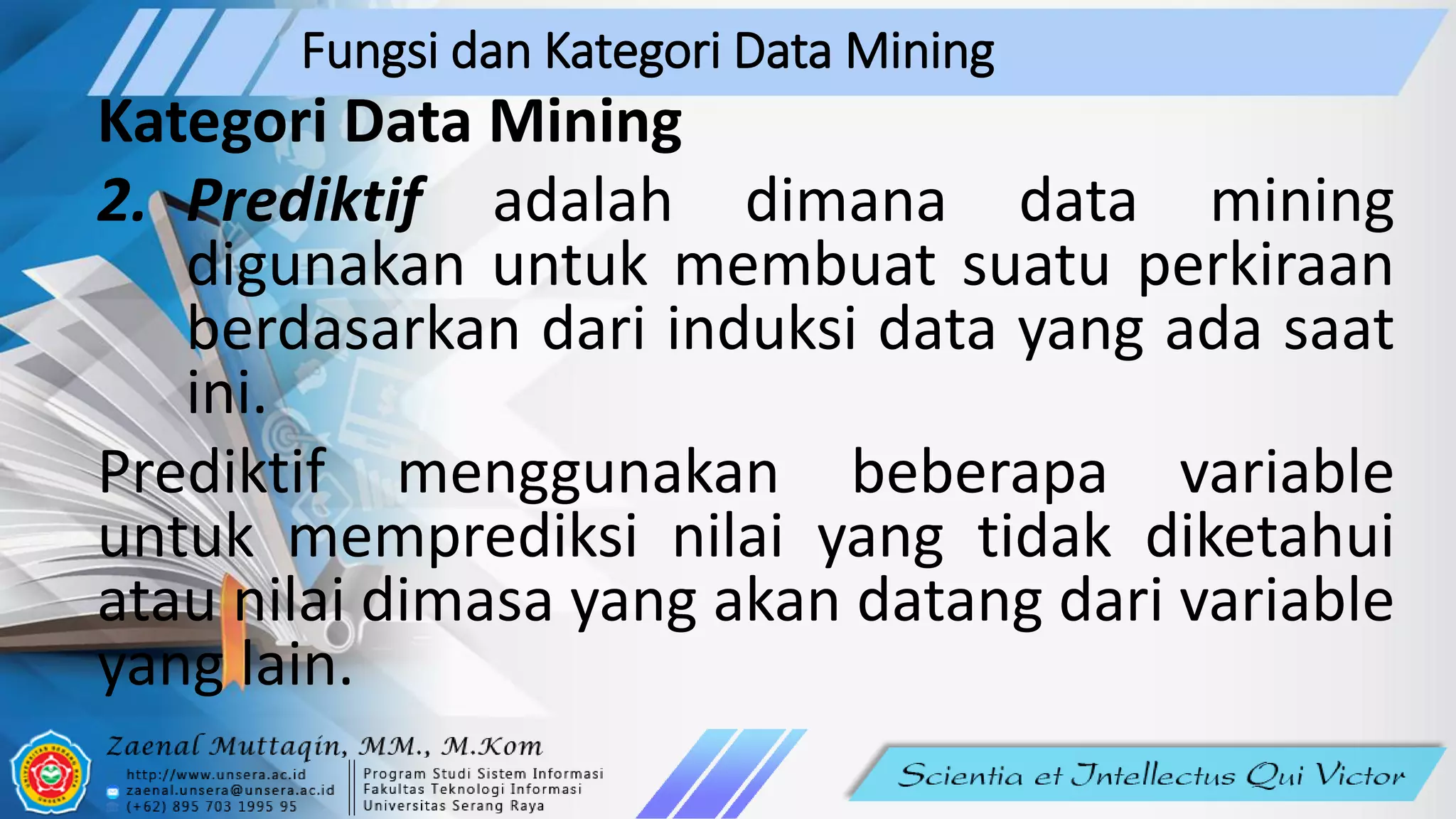 Fungsi dan Kategori Data Mining
Kategori Data Mining
2. Prediktif adalah dimana data mining
digunakan untuk membuat suatu perkiraan
berdasarkan dari induksi data yang ada saat
ini.
Prediktif menggunakan beberapa variable
untuk memprediksi nilai yang tidak diketahui
atau nilai dimasa yang akan datang dari variable
yang lain.
 