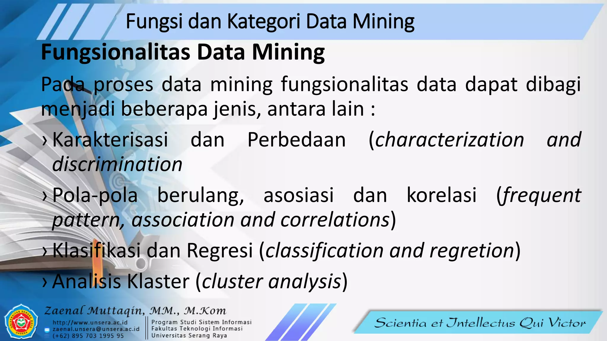 Fungsi dan Kategori Data Mining
Fungsionalitas Data Mining
Pada proses data mining fungsionalitas data dapat dibagi
menjadi beberapa jenis, antara lain :
› Karakterisasi dan Perbedaan (characterization and
discrimination
› Pola-pola berulang, asosiasi dan korelasi (frequent
pattern, association and correlations)
› Klasifikasi dan Regresi (classification and regretion)
› Analisis Klaster (cluster analysis)
 