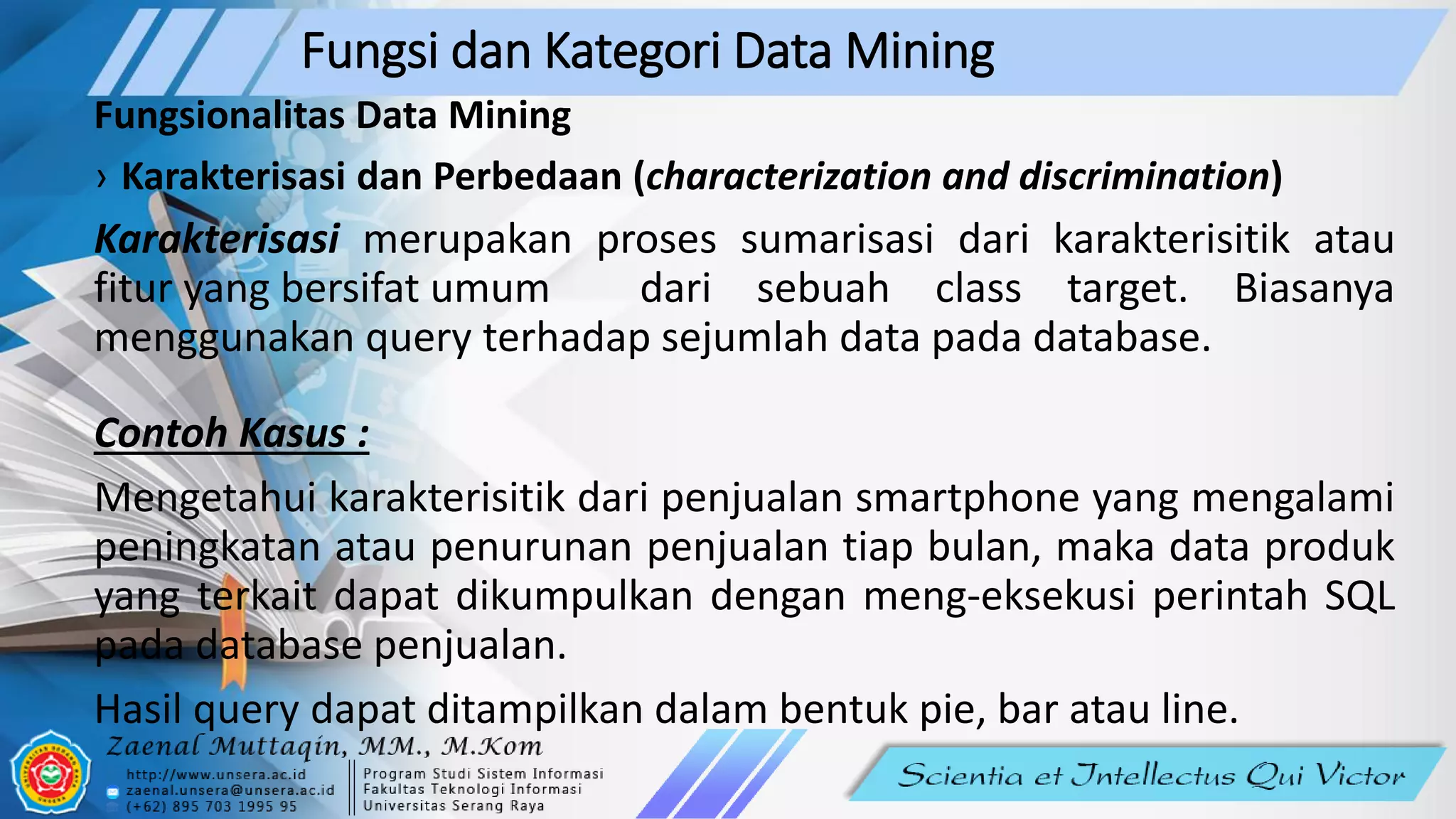 Fungsi dan Kategori Data Mining
Fungsionalitas Data Mining
› Karakterisasi dan Perbedaan (characterization and discrimination)
Karakterisasi merupakan proses sumarisasi dari karakterisitik atau
fitur yang bersifat umum dari sebuah class target. Biasanya
menggunakan query terhadap sejumlah data pada database.
Contoh Kasus :
Mengetahui karakterisitik dari penjualan smartphone yang mengalami
peningkatan atau penurunan penjualan tiap bulan, maka data produk
yang terkait dapat dikumpulkan dengan meng-eksekusi perintah SQL
pada database penjualan.
Hasil query dapat ditampilkan dalam bentuk pie, bar atau line.
 