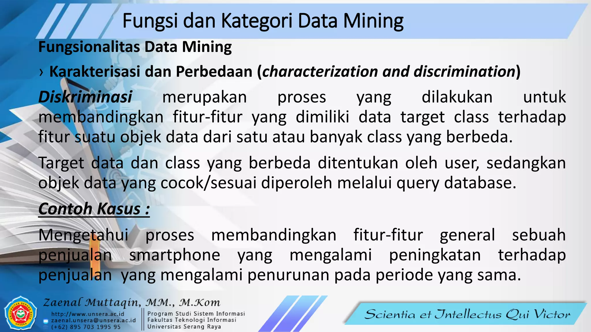 Fungsi dan Kategori Data Mining
Fungsionalitas Data Mining
› Karakterisasi dan Perbedaan (characterization and discrimination)
Diskriminasi merupakan proses yang dilakukan untuk
membandingkan fitur-fitur yang dimiliki data target class terhadap
fitur suatu objek data dari satu atau banyak class yang berbeda.
Target data dan class yang berbeda ditentukan oleh user, sedangkan
objek data yang cocok/sesuai diperoleh melalui query database.
Contoh Kasus :
Mengetahui proses membandingkan fitur-fitur general sebuah
penjualan smartphone yang mengalami peningkatan terhadap
penjualan yang mengalami penurunan pada periode yang sama.
 