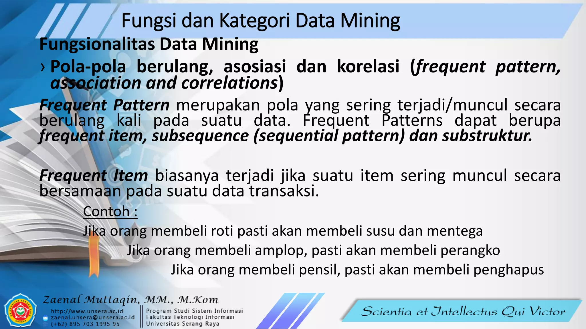 Fungsi dan Kategori Data Mining
Fungsionalitas Data Mining
› Pola-pola berulang, asosiasi dan korelasi (frequent pattern,
association and correlations)
Frequent Pattern merupakan pola yang sering terjadi/muncul secara
berulang kali pada suatu data. Frequent Patterns dapat berupa
frequent item, subsequence (sequential pattern) dan substruktur.
Frequent Item biasanya terjadi jika suatu item sering muncul secara
bersamaan pada suatu data transaksi.
Contoh :
Jika orang membeli roti pasti akan membeli susu dan mentega
Jika orang membeli amplop, pasti akan membeli perangko
Jika orang membeli pensil, pasti akan membeli penghapus
 