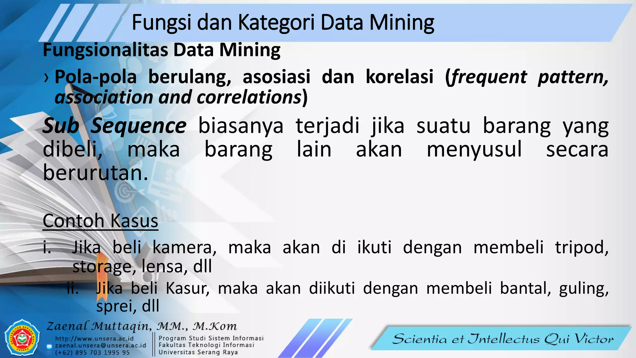 Fungsi dan Kategori Data Mining
Fungsionalitas Data Mining
› Pola-pola berulang, asosiasi dan korelasi (frequent pattern,
association and correlations)
Sub Sequence biasanya terjadi jika suatu barang yang
dibeli, maka barang lain akan menyusul secara
berurutan.
Contoh Kasus
i. Jika beli kamera, maka akan di ikuti dengan membeli tripod,
storage, lensa, dll
ii. Jika beli Kasur, maka akan diikuti dengan membeli bantal, guling,
sprei, dll
 