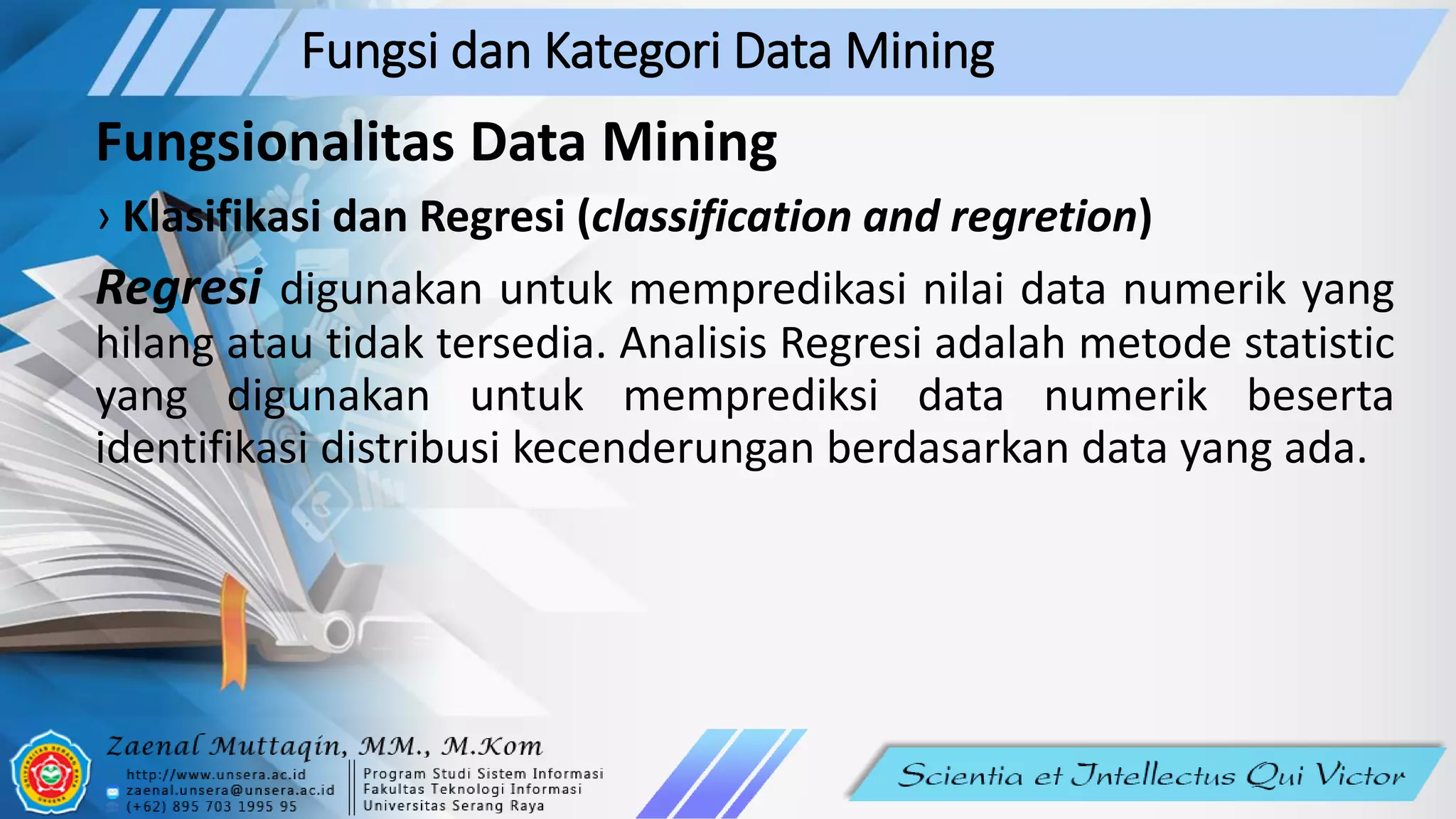 Fungsi dan Kategori Data Mining
Fungsionalitas Data Mining
› Klasifikasi dan Regresi (classification and regretion)
Regresi digunakan untuk mempredikasi nilai data numerik yang
hilang atau tidak tersedia. Analisis Regresi adalah metode statistic
yang digunakan untuk memprediksi data numerik beserta
identifikasi distribusi kecenderungan berdasarkan data yang ada.
 