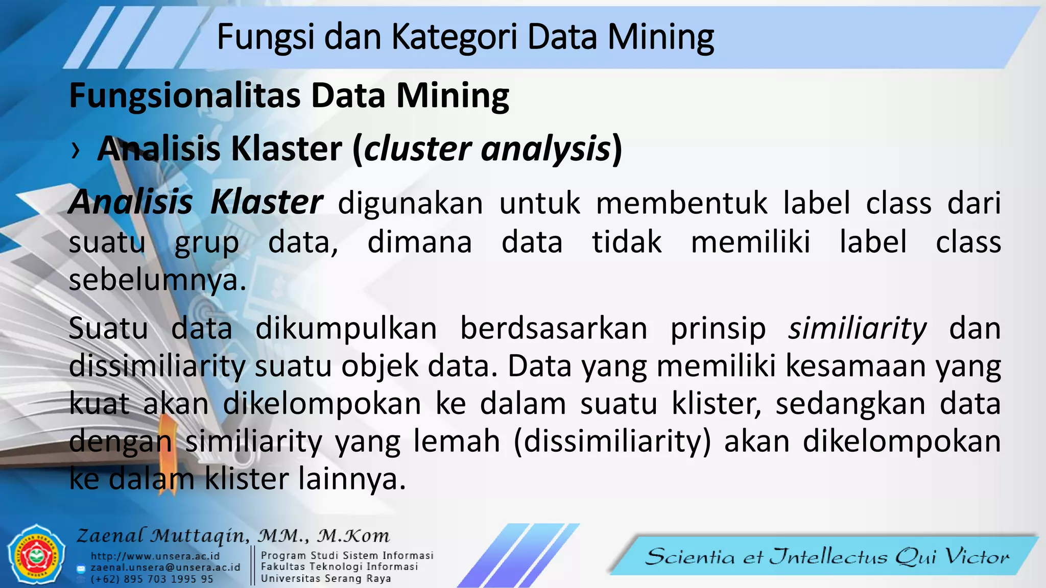 Fungsi dan Kategori Data Mining
Fungsionalitas Data Mining
› Analisis Klaster (cluster analysis)
Analisis Klaster digunakan untuk membentuk label class dari
suatu grup data, dimana data tidak memiliki label class
sebelumnya.
Suatu data dikumpulkan berdsasarkan prinsip similiarity dan
dissimiliarity suatu objek data. Data yang memiliki kesamaan yang
kuat akan dikelompokan ke dalam suatu klister, sedangkan data
dengan similiarity yang lemah (dissimiliarity) akan dikelompokan
ke dalam klister lainnya.
 