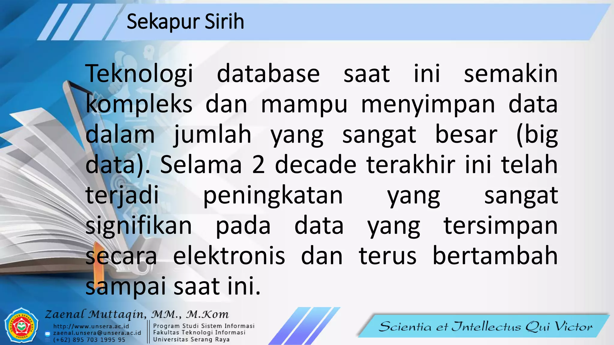 Sekapur Sirih
Teknologi database saat ini semakin
kompleks dan mampu menyimpan data
dalam jumlah yang sangat besar (big
data). Selama 2 decade terakhir ini telah
terjadi peningkatan yang sangat
signifikan pada data yang tersimpan
secara elektronis dan terus bertambah
sampai saat ini.
 