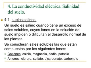 4. La conductividad eléctrica. Salinidad
del suelo.
 4.1. suelos salinos.
Un suelo es salino cuando tiene un exceso de
sales solubles, cuyos iones en la solución del
suelo impiden o dificultan el desarrollo normal de
las plantas.
Se consideran sales solubles las que están
compuestas por los siguientes iones:
 Cationes: calcio, magnesio, sodio, potasio
 Aniones: cloruro, sulfato, bicarbonato, carbonato
 