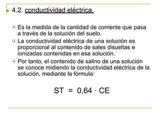  4.2. conductividad eléctrica.



Es la medida de la cantidad de corriente que pasa
a través de la solución del suelo.
La conductividad eléctrica de una solución es
proporcional al contenido de sales disueltas e
ionizadas contenidas en esa solución.
Por tanto, el contenido de salino de una solución
se conoce midiendo la conductividad eléctrica de la
solución, mediante la fórmula:
ST = 0,64 · CE
 