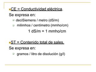 CE = Conductividad eléctrica.
Se expresa en:

 deciSiemens / metro (dS/m)
milimhos / centímetro (mmho/cm)
1 dS/m = 1 mmho/cm
ST = Contenido total de sales.
Se expresa en:
 gramos / litro de disolución (g/l)
 