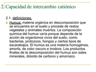 2. Capacidad de intercambio catiónico
2.1. definiciones.
 Humus: materia orgánica en descomposición que
se encuentra en el suelo y procede de restos
vegetales y animales muertos. La composición
química del humus varía porque depende de la
acción de organismos vivos del suelo, como
bacterias, protozoos, hongos y ciertos tipos de
escarabajos. El humus es una materia homogénea,
amorfa, de color oscuro e inodora. Los productos
finales de la descomposición del humus son sales
minerales, dióxido de carbono y amoníaco.
 