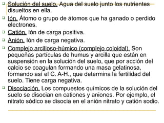  Solución del suelo. Agua del suelo junto los nutrientes





disueltos en ella.
Ión. Átomo o grupo de átomos que ha ganado o perdido
electrones.
Catión. Ión de carga positiva.
Anión. Ión de carga negativa.
Complejo arcilloso-húmico (complejo coloidal). Son
pequeñas partículas de humus y arcilla que están en
suspensión en la solución del suelo, que por acción del
calcio se coagulan formando una masa gelatinosa,
formando así el C. A-H., que determina la fertilidad del
suelo. Tiene carga negativa.
Disociación. Los compuestos químicos de la solución del
suelo se disocian en cationes y aniones. Por ejemplo, el
nitrato sódico se disocia en el anión nitrato y catión sodio.
 