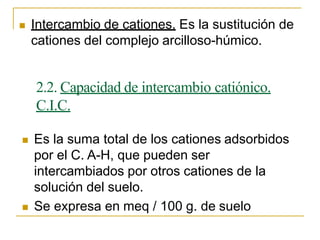  Intercambio de cationes. Es la sustitución de
cationes del complejo arcilloso-húmico.
2.2. Capacidad de intercambio catiónico.
C.I.C.
 Es la suma total de los cationes adsorbidos
por el C. A-H, que pueden ser
intercambiados por otros cationes de la
solución del suelo.
 Se expresa en meq / 100 g. de suelo
 