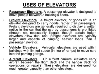 USES OF ELEVATORS
• Passenger Elevators. A passenger elevator is designed to
move people between a building's floors.
• Freight Elevators. A freight elevator, or goods lift, is an
elevator designed to carry goods, rather than passengers.
Freight elevators are generally required to display a written
notice in the car that the use by passengers is prohibited
(though not necessarily illegal), though certain freight
elevators allow dual use. Freight elevators are typically
larger and capable of carrying heavier loads than a
passenger elevator.
• Vehicle Elevators. Vehicular elevators are used within
buildings with limited space (in lieu of ramps) to move cars
into the parking garage.
• Aircraft Elevators. On aircraft carriers, elevators carry
aircraft between the flight deck and the hangar deck for
operations or repairs. These elevators are designed for
much greater capacity than other elevators.
 